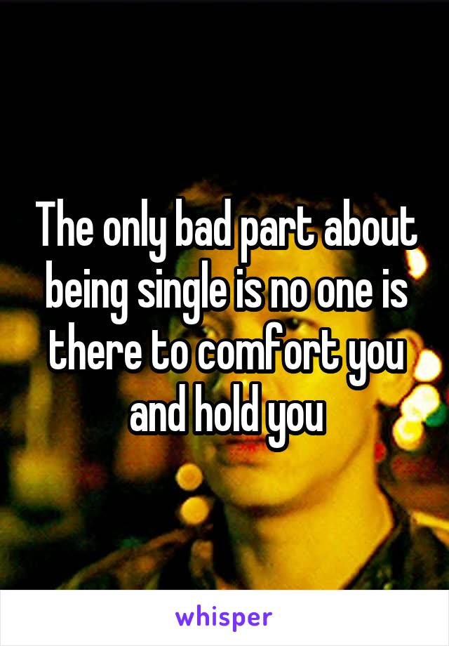 The only bad part about being single is no one is there to comfort you and hold you