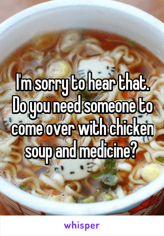 I'm sorry to hear that. Do you need someone to come over with chicken soup and medicine? 