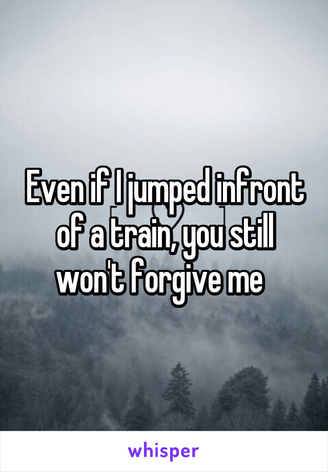 Even if I jumped infront of a train, you still won't forgive me  