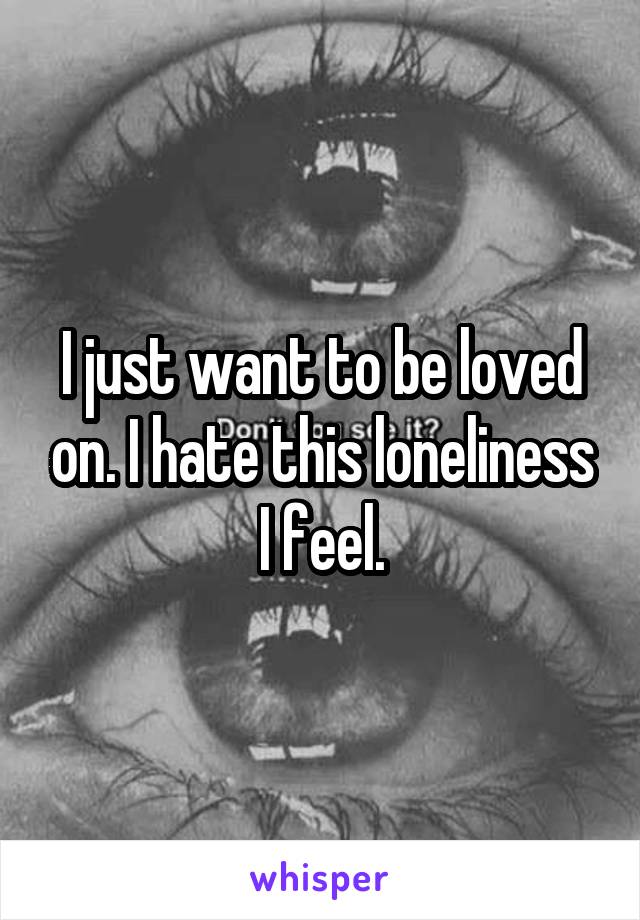 I just want to be loved on. I hate this loneliness I feel.
