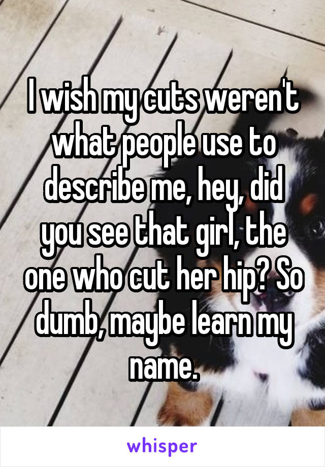 I wish my cuts weren't what people use to describe me, hey, did you see that girl, the one who cut her hip? So dumb, maybe learn my name.