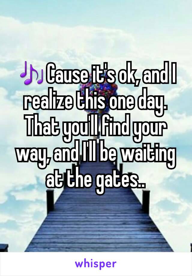 🎶Cause it's ok, and I realize this one day. That you'll find your way, and I'll be waiting at the gates..