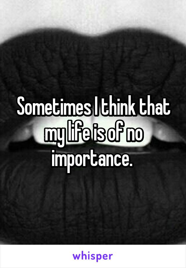 Sometimes I think that my life is of no importance. 