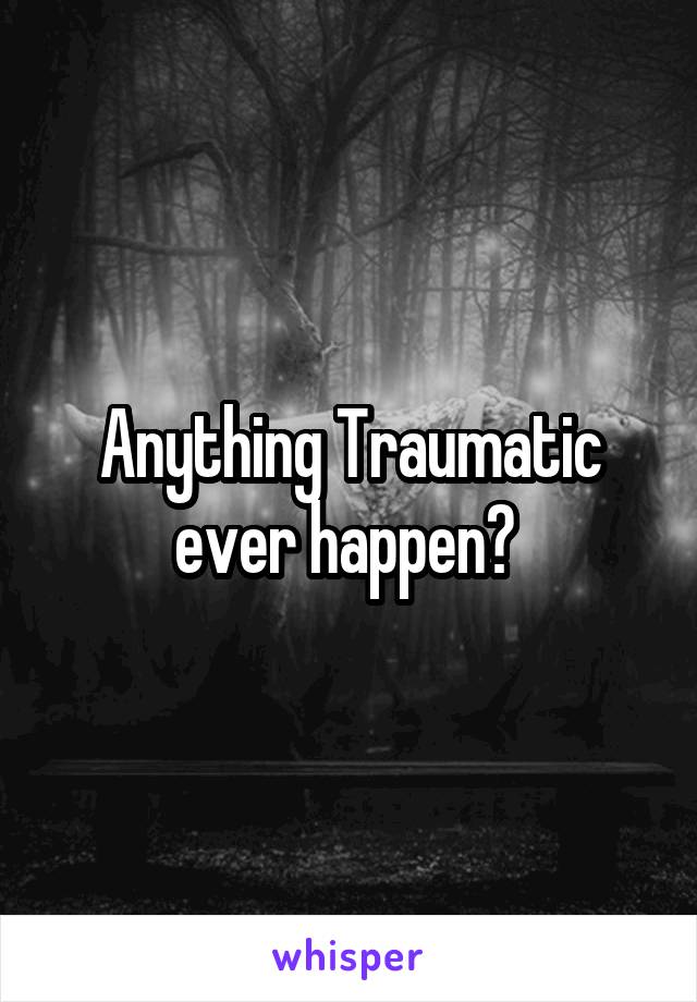 Anything Traumatic ever happen? 
