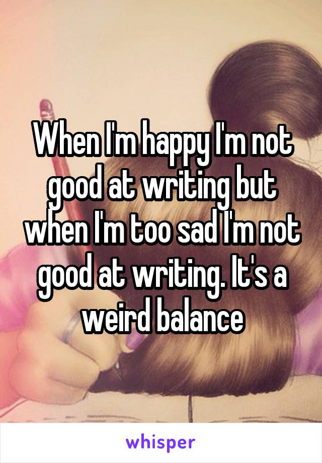 When I'm happy I'm not good at writing but when I'm too sad I'm not good at writing. It's a weird balance
