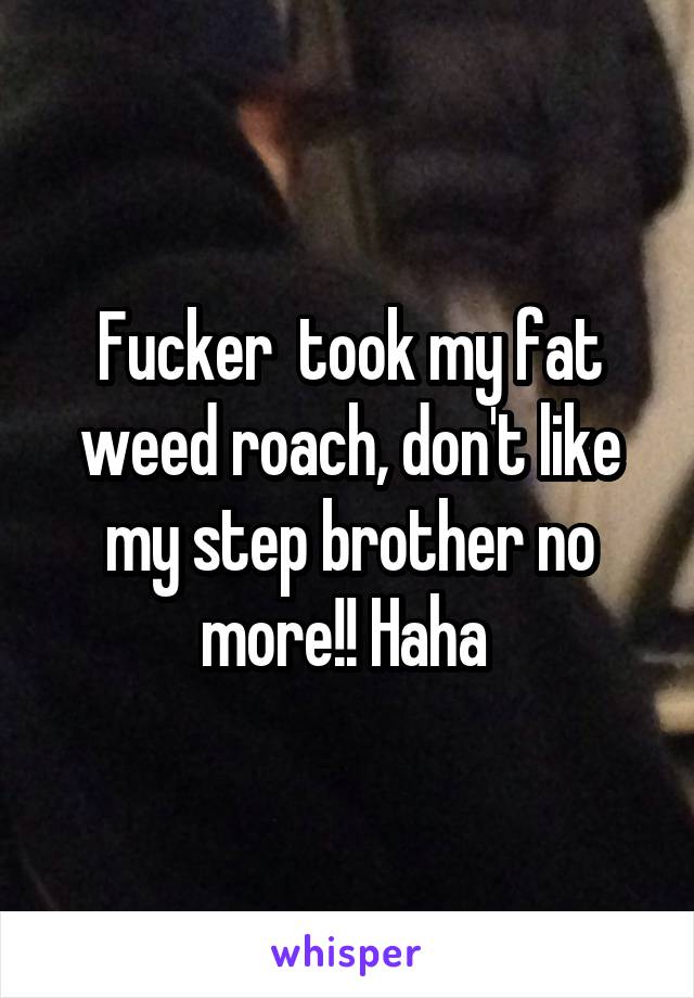Fucker  took my fat weed roach, don't like my step brother no more!! Haha 