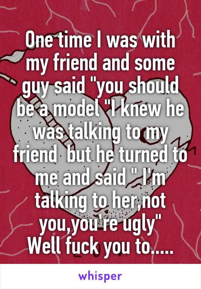 One time I was with my friend and some guy said "you should be a model "I knew he was talking to my friend  but he turned to me and said " I'm talking to her,not you,you're ugly"
Well fuck you to.....