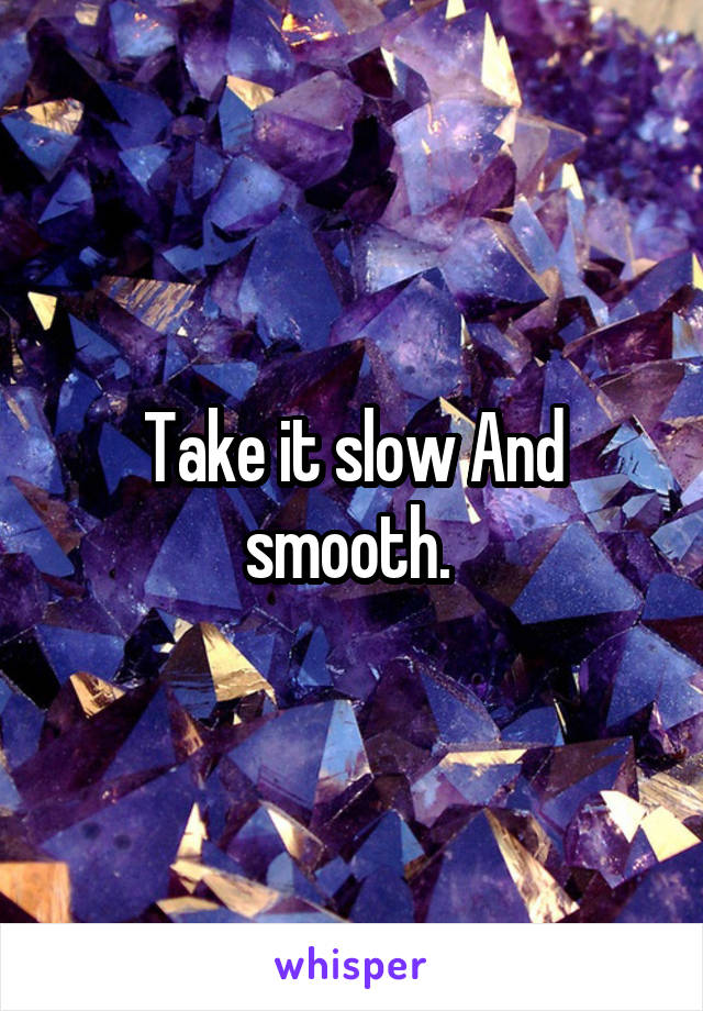 Take it slow And smooth. 