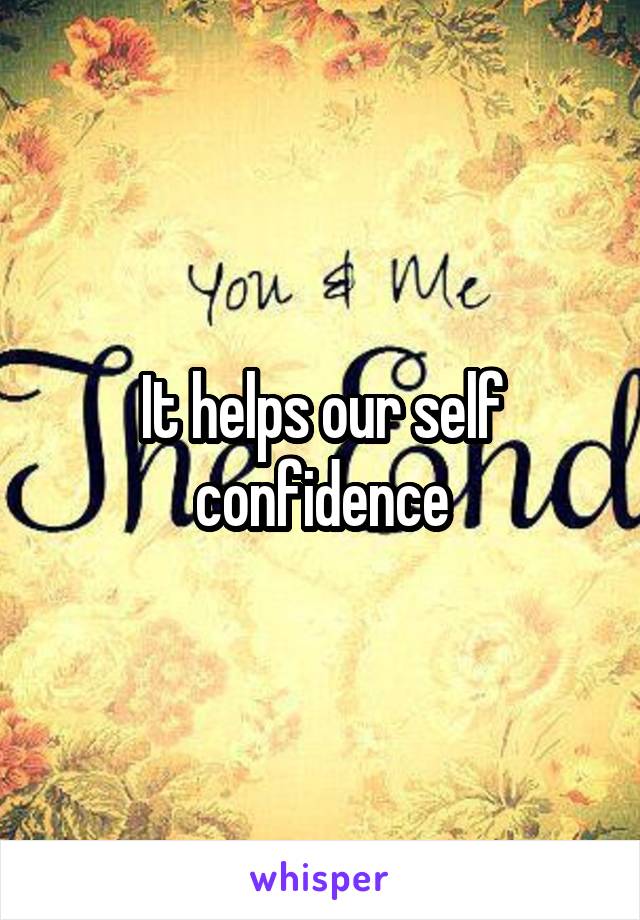 It helps our self confidence