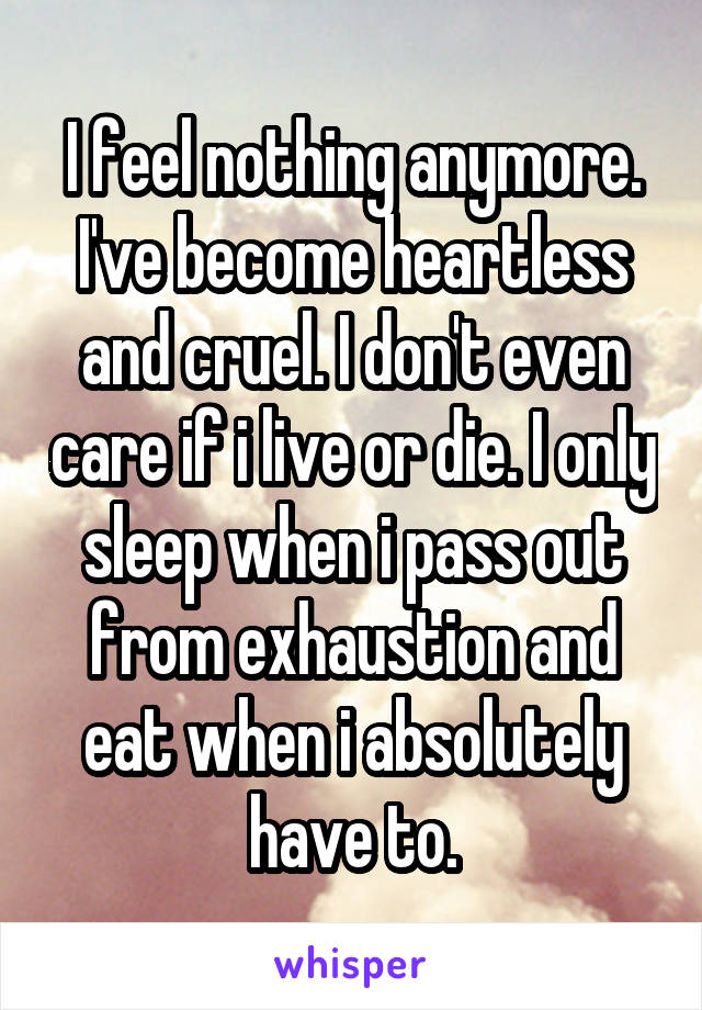 I feel nothing anymore. I've become heartless and cruel. I don't even care if i live or die. I only sleep when i pass out from exhaustion and eat when i absolutely have to.