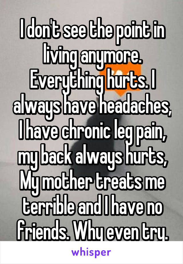 I don't see the point in living anymore. Everything hurts. I always have headaches, I have chronic leg pain, my back always hurts, My mother treats me terrible and I have no friends. Why even try.