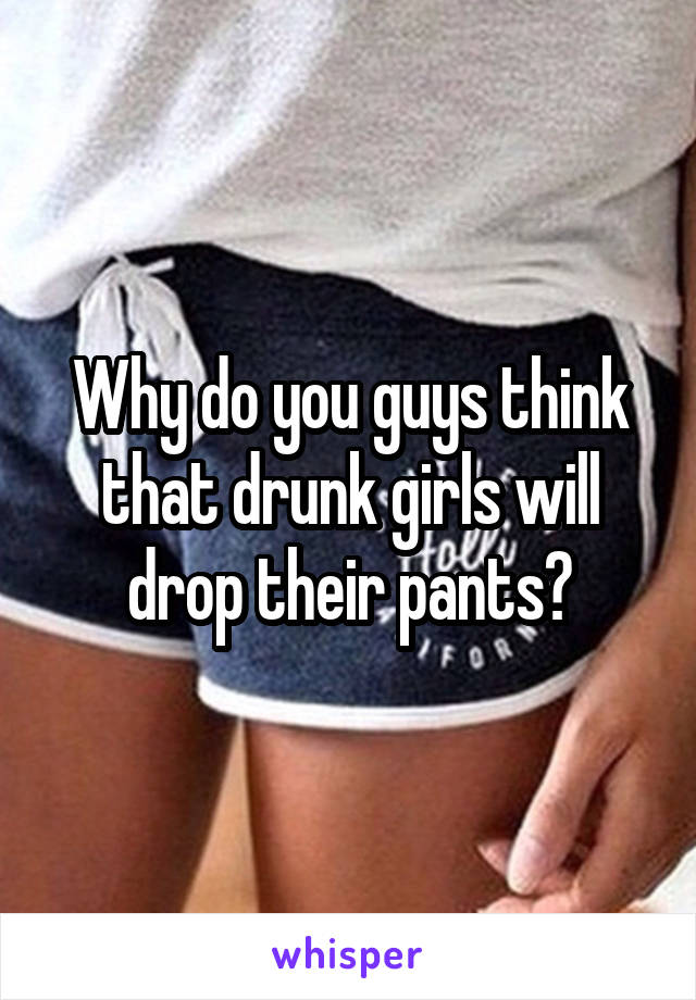 Why do you guys think that drunk girls will drop their pants?