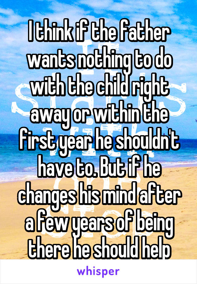 I think if the father wants nothing to do with the child right away or within the first year he shouldn't have to. But if he changes his mind after a few years of being there he should help