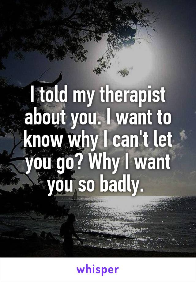 I told my therapist about you. I want to know why I can't let you go? Why I want you so badly. 