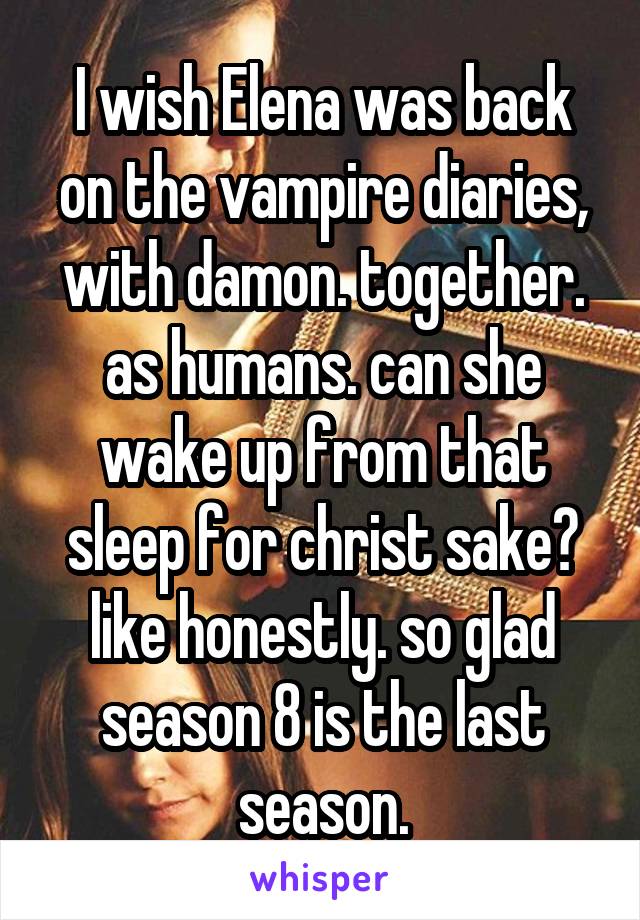 I wish Elena was back on the vampire diaries, with damon. together. as humans. can she wake up from that sleep for christ sake?
like honestly. so glad season 8 is the last season.