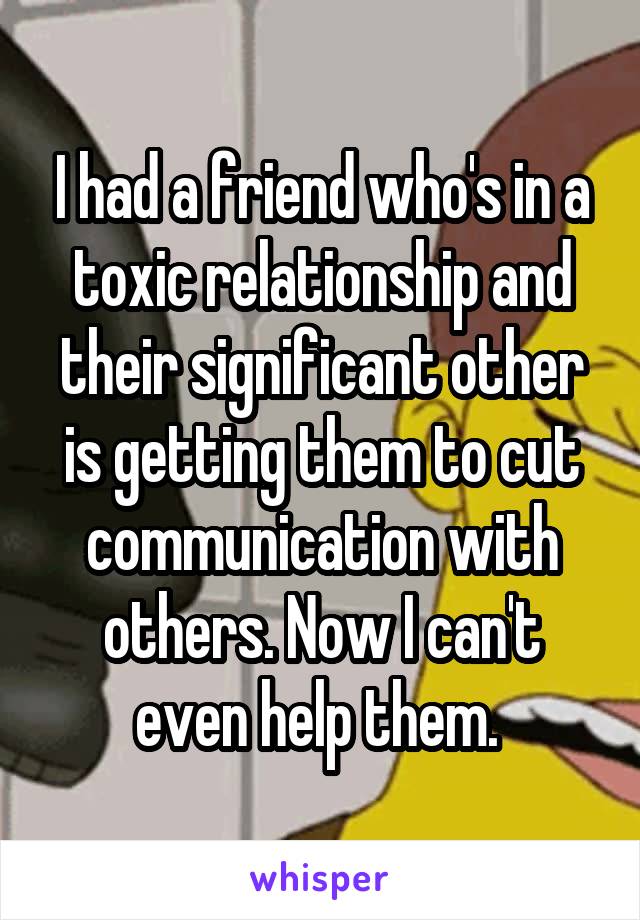 I had a friend who's in a toxic relationship and their significant other is getting them to cut communication with others. Now I can't even help them. 