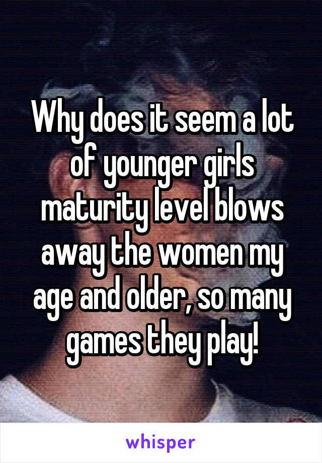 Why does it seem a lot of younger girls maturity level blows away the women my age and older, so many games they play!