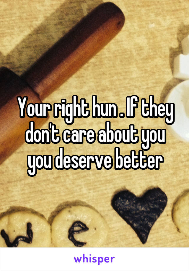 Your right hun . If they don't care about you you deserve better