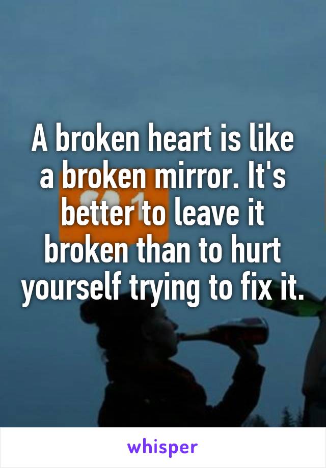 A broken heart is like a broken mirror. It's better to leave it broken than to hurt yourself trying to fix it. 