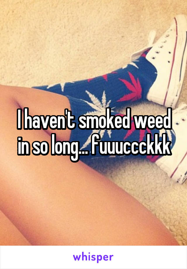 I haven't smoked weed in so long... fuuuccckkk