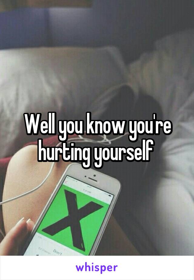 Well you know you're hurting yourself 