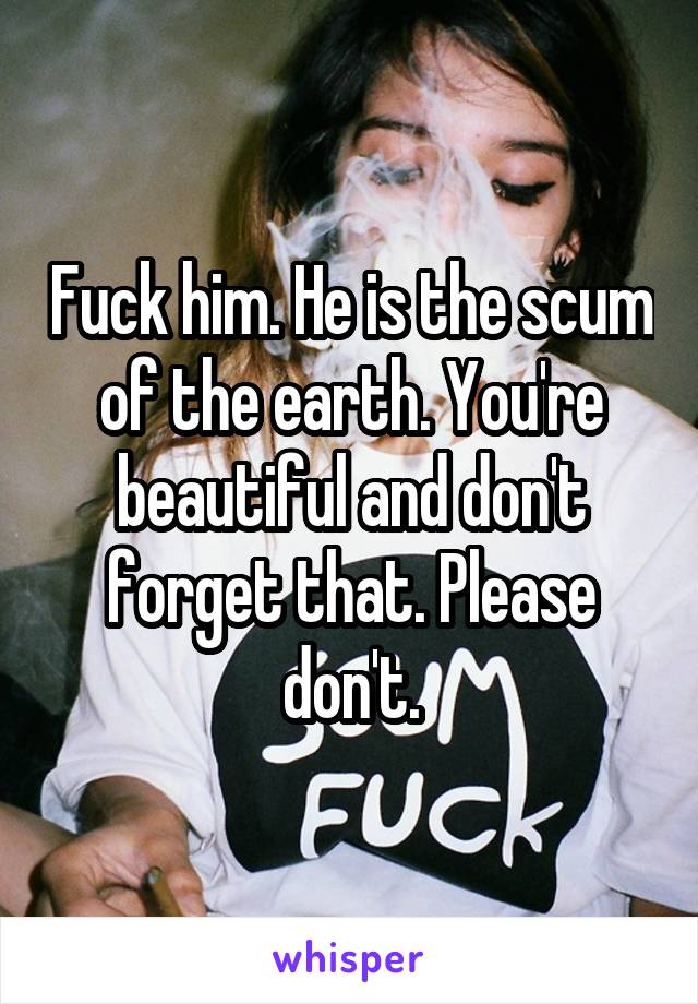 Fuck him. He is the scum of the earth. You're beautiful and don't forget that. Please don't.