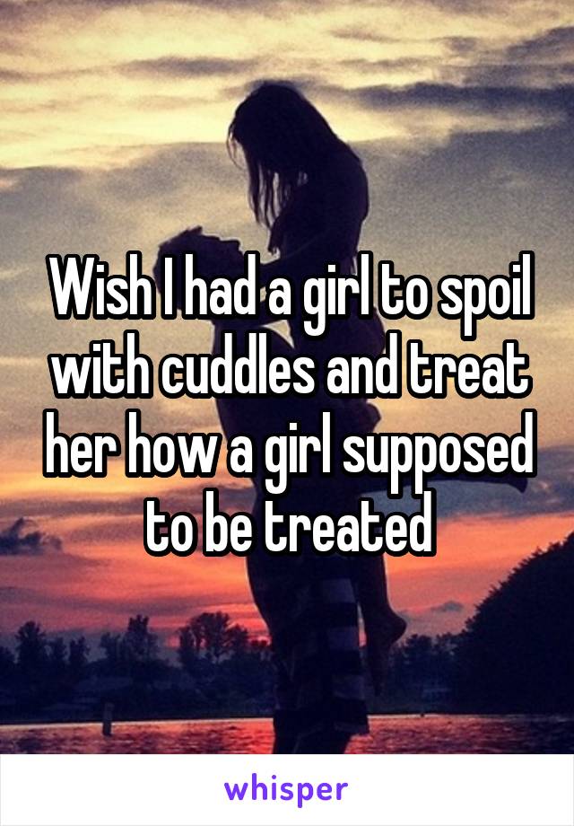 Wish I had a girl to spoil with cuddles and treat her how a girl supposed to be treated