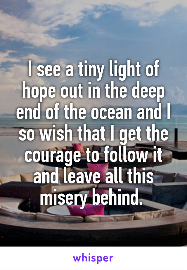 I see a tiny light of hope out in the deep end of the ocean and I so wish that I get the courage to follow it and leave all this misery behind. 