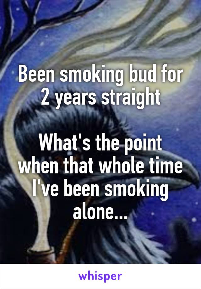 Been smoking bud for 2 years straight

What's the point when that whole time I've been smoking alone...
