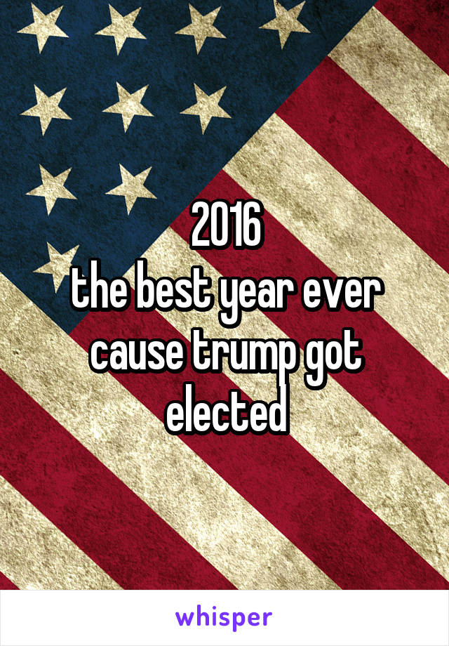 2016
the best year ever cause trump got elected