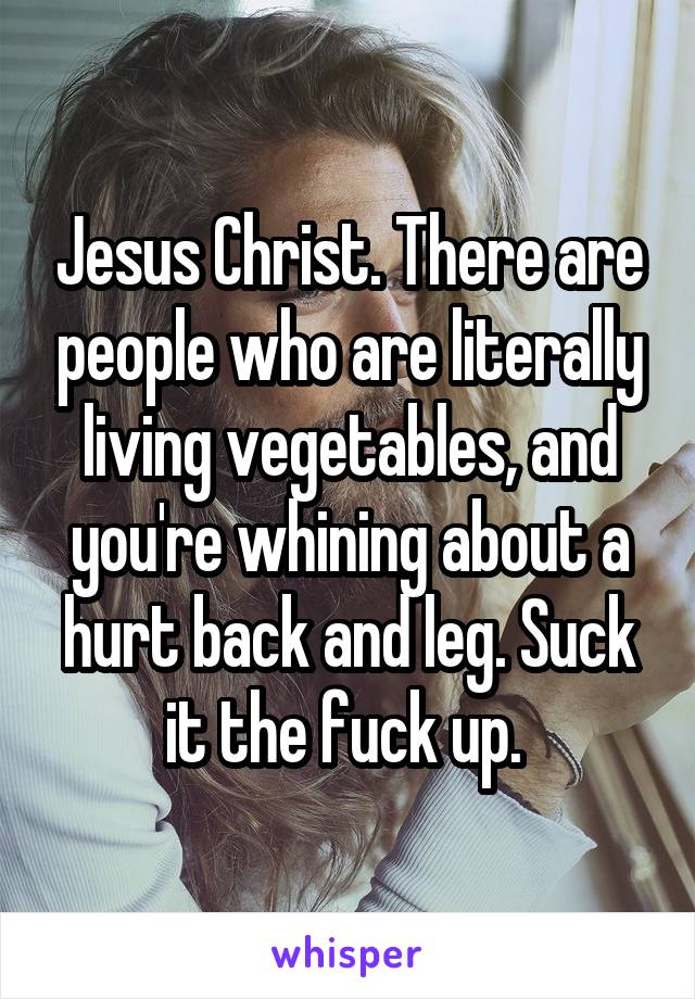 Jesus Christ. There are people who are literally living vegetables, and you're whining about a hurt back and leg. Suck it the fuck up. 