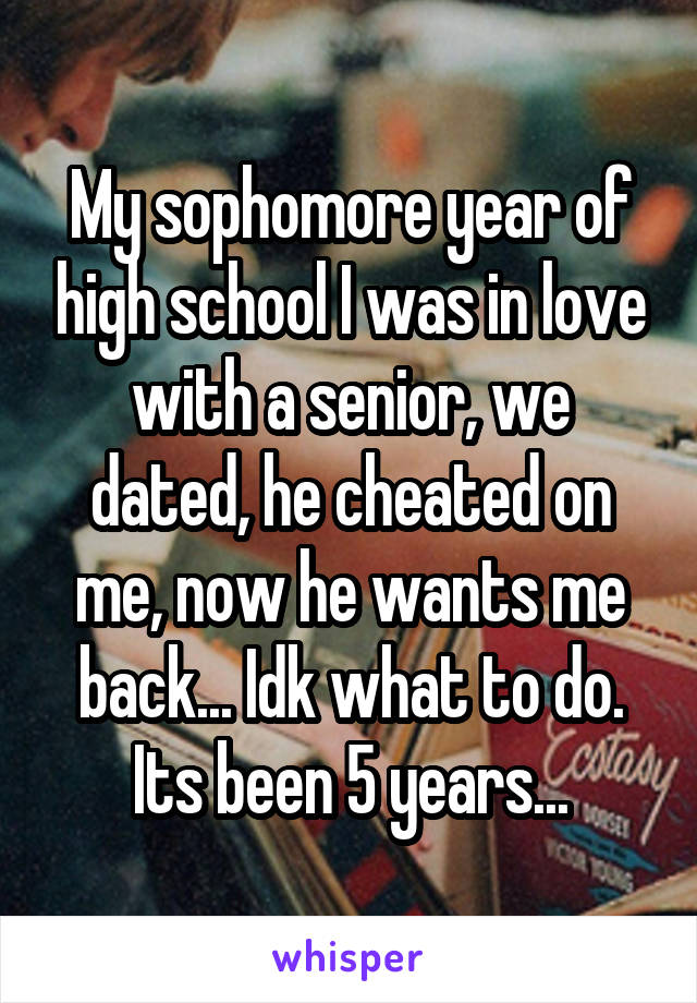 My sophomore year of high school I was in love with a senior, we dated, he cheated on me, now he wants me back... Idk what to do. Its been 5 years...