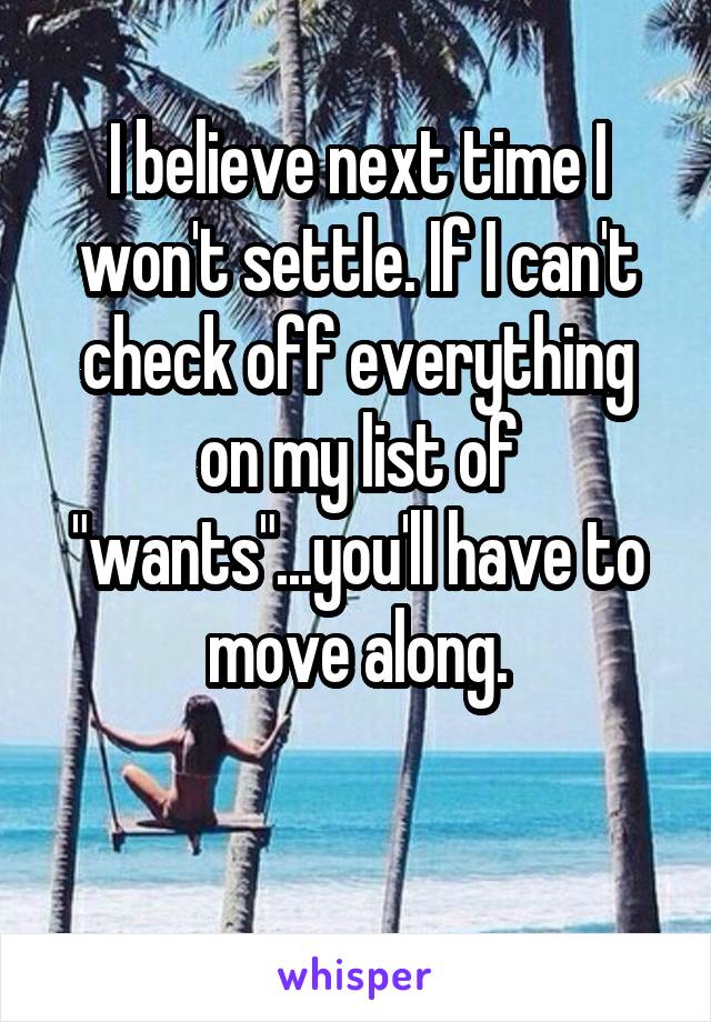 I believe next time I won't settle. If I can't check off everything on my list of "wants"...you'll have to move along.

