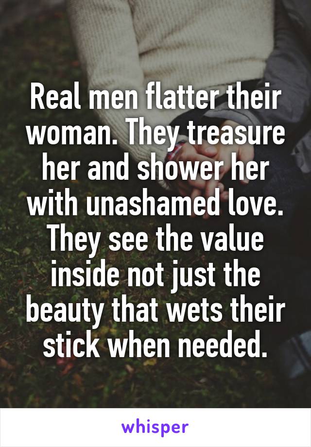 Real men flatter their woman. They treasure her and shower her with unashamed love. They see the value inside not just the beauty that wets their stick when needed.
