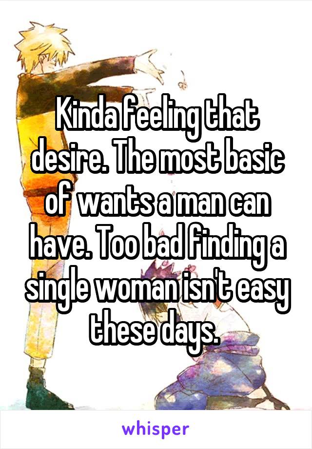 Kinda feeling that desire. The most basic of wants a man can have. Too bad finding a single woman isn't easy these days. 