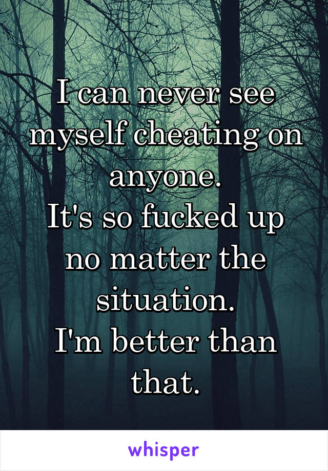 I can never see myself cheating on anyone.
It's so fucked up no matter the situation.
I'm better than that.