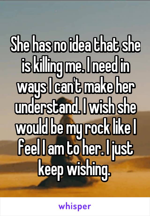 She has no idea that she is killing me. I need in ways I can't make her understand. I wish she would be my rock like I feel I am to her. I just keep wishing. 