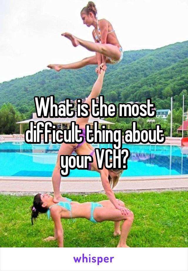 What is the most difficult thing about your VCH?