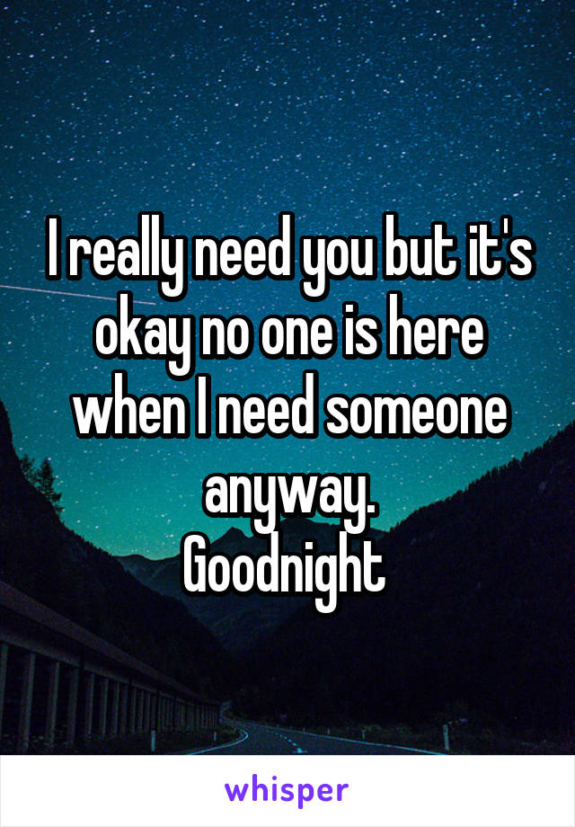 I really need you but it's okay no one is here when I need someone anyway.
Goodnight 