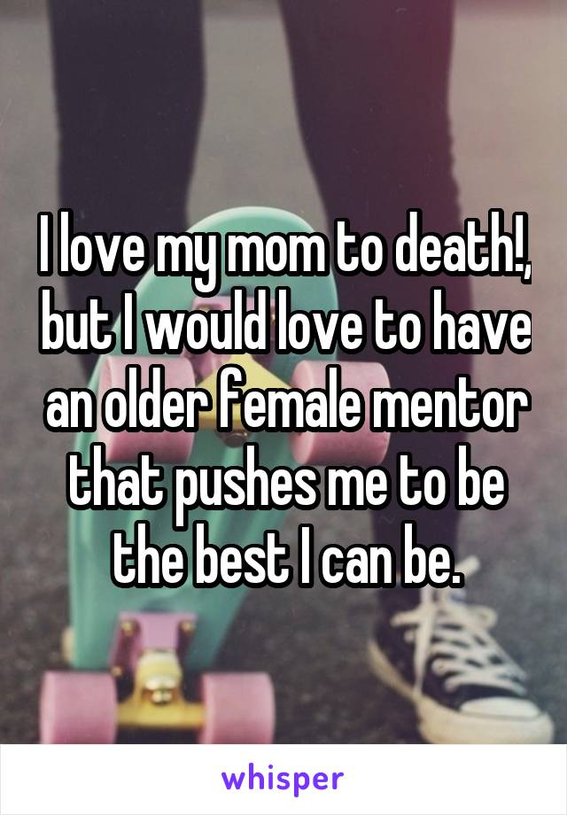 I love my mom to death!, but I would love to have an older female mentor that pushes me to be the best I can be.