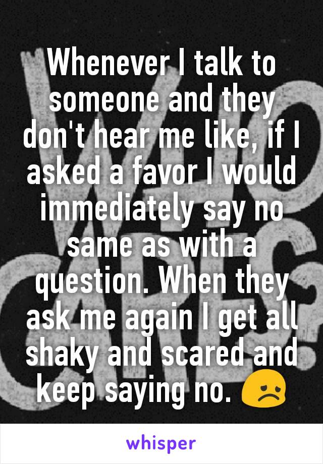 Whenever I talk to someone and they don't hear me like, if I asked a favor I would immediately say no same as with a question. When they ask me again I get all shaky and scared and keep saying no. 😞