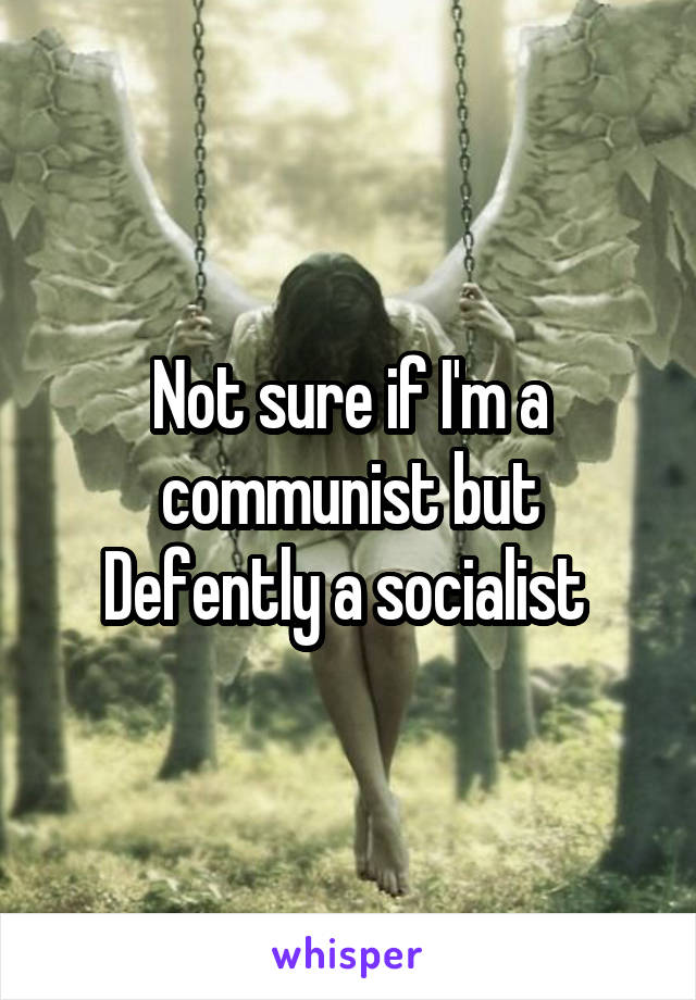 Not sure if I'm a communist but Defently a socialist 