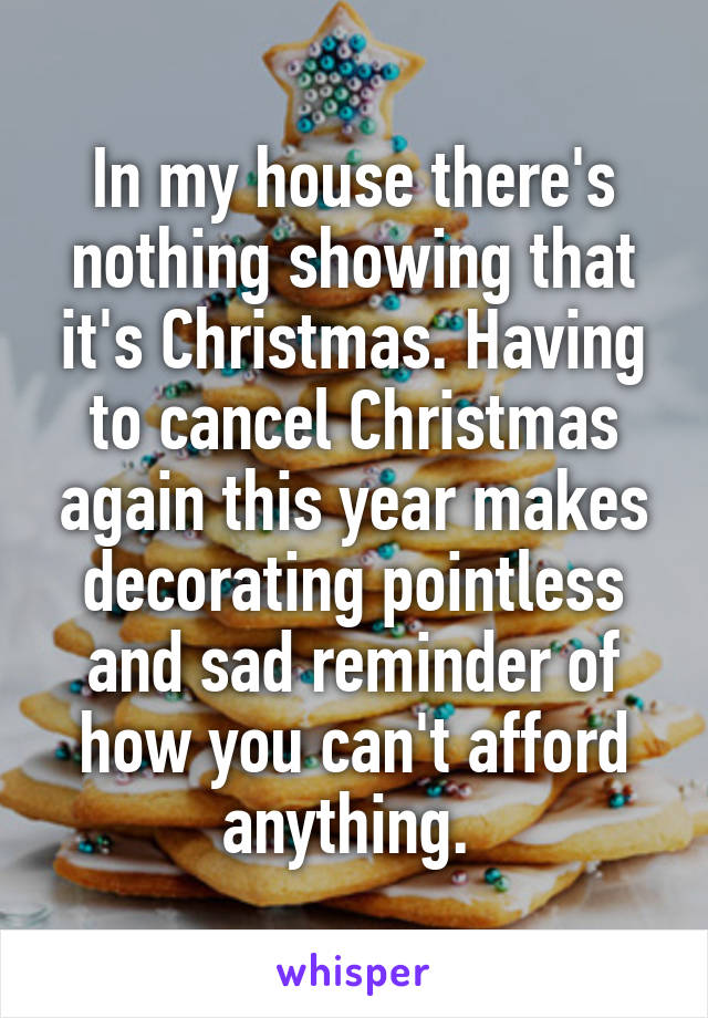 In my house there's nothing showing that it's Christmas. Having to cancel Christmas again this year makes decorating pointless and sad reminder of how you can't afford anything. 