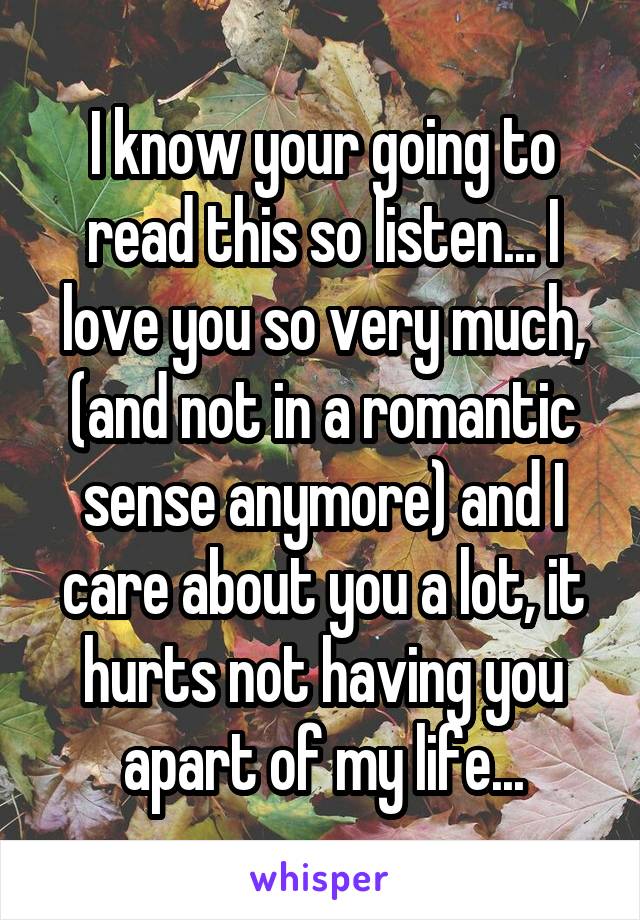 I know your going to read this so listen... I love you so very much, (and not in a romantic sense anymore) and I care about you a lot, it hurts not having you apart of my life...