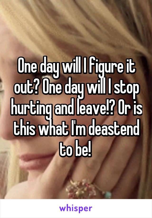 One day will I figure it out? One day will I stop hurting and leave!? Or is this what I'm deastend to be! 