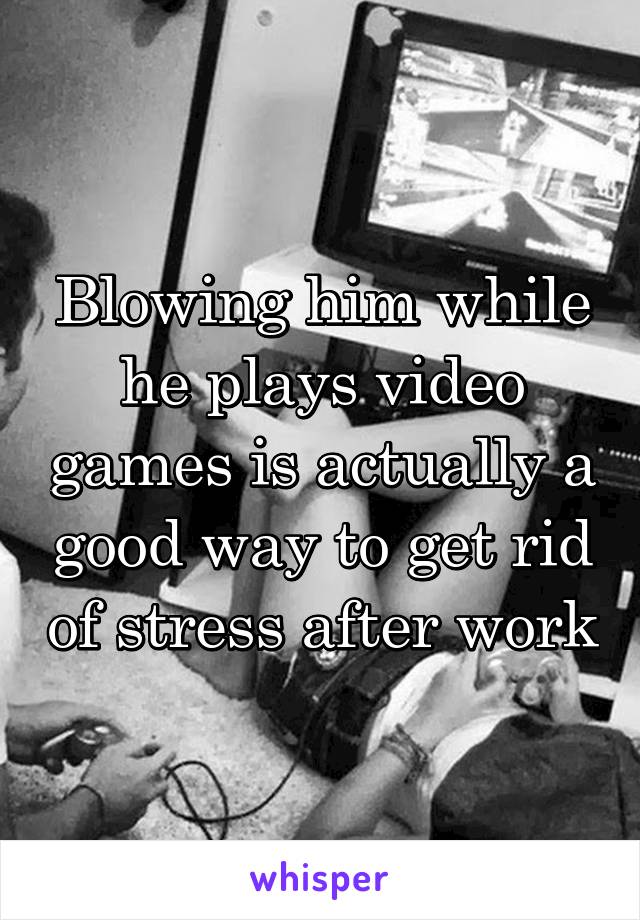 Blowing him while he plays video games is actually a good way to get rid of stress after work