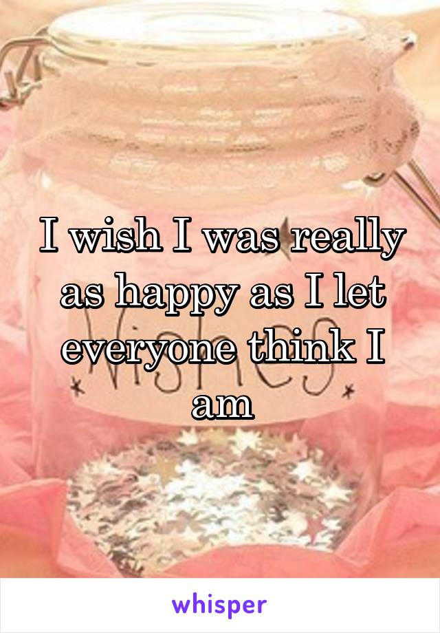 I wish I was really as happy as I let everyone think I am