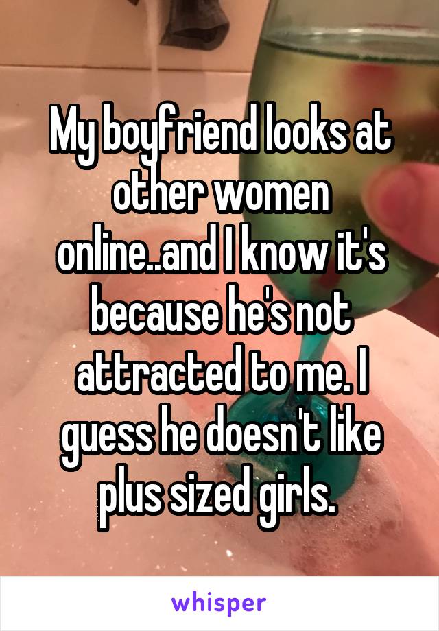 My boyfriend looks at other women online..and I know it's because he's not attracted to me. I guess he doesn't like plus sized girls. 