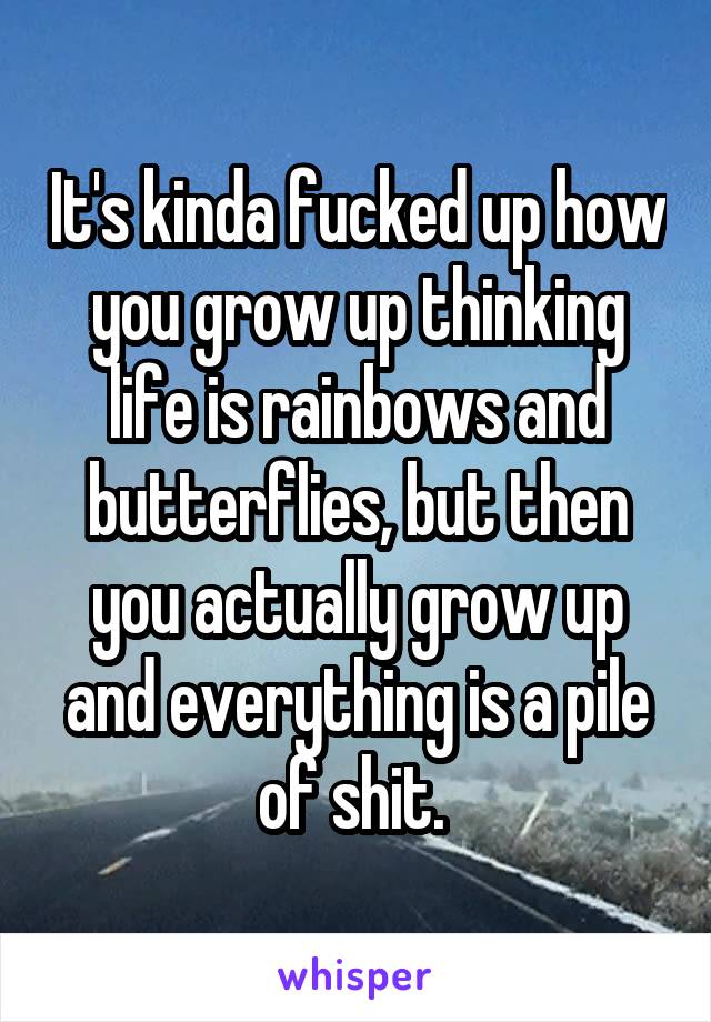 It's kinda fucked up how you grow up thinking life is rainbows and butterflies, but then you actually grow up and everything is a pile of shit. 