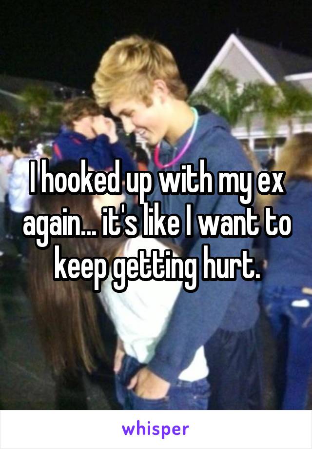 I hooked up with my ex again... it's like I want to keep getting hurt.